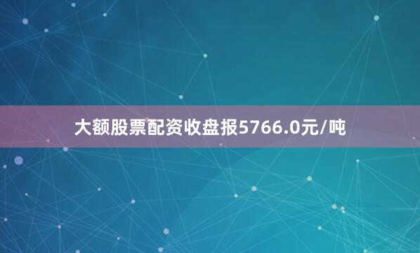 大额股票配资收盘报5766.0元/吨