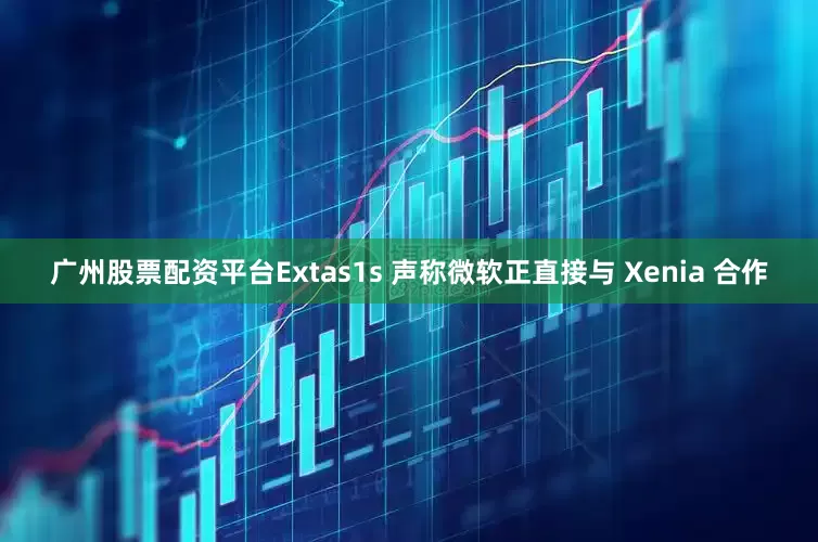 广州股票配资平台Extas1s 声称微软正直接与 Xenia 合作