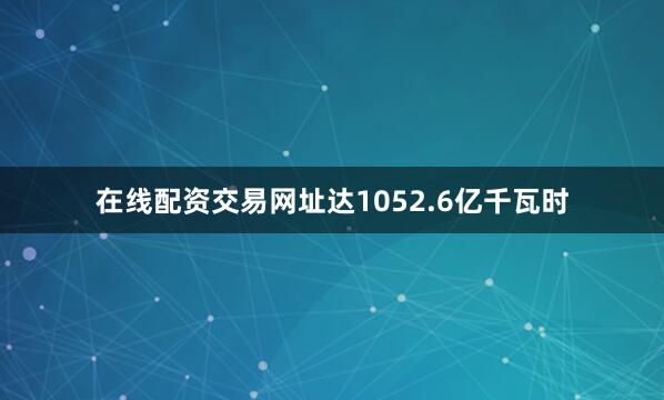 在线配资交易网址达1052.6亿千瓦时