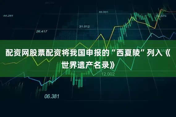 配资网股票配资将我国申报的“西夏陵”列入《世界遗产名录》