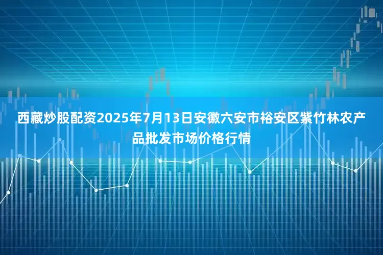 西藏炒股配资2025年7月13日安徽六安市裕安区紫竹林农产品批发市场价格行情