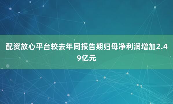 配资放心平台较去年同报告期归母净利润增加2.49亿元