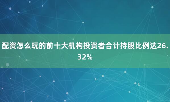 配资怎么玩的前十大机构投资者合计持股比例达26.32%