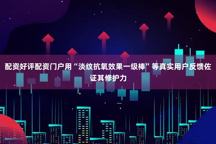 配资好评配资门户用“淡纹抗氧效果一级棒”等真实用户反馈佐证其修护力