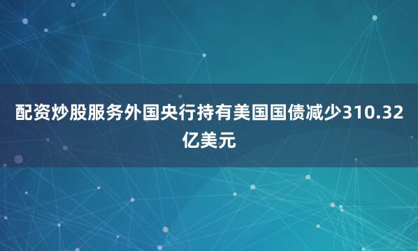 配资炒股服务外国央行持有美国国债减少310.32亿美元