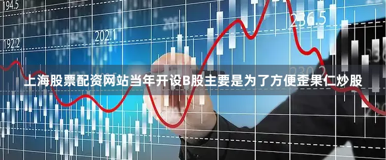 上海股票配资网站当年开设B股主要是为了方便歪果仁炒股