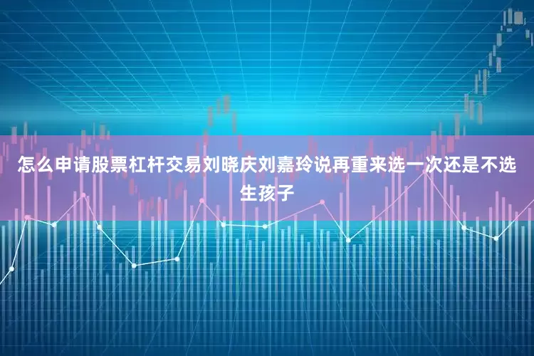 怎么申请股票杠杆交易刘晓庆刘嘉玲说再重来选一次还是不选生孩子